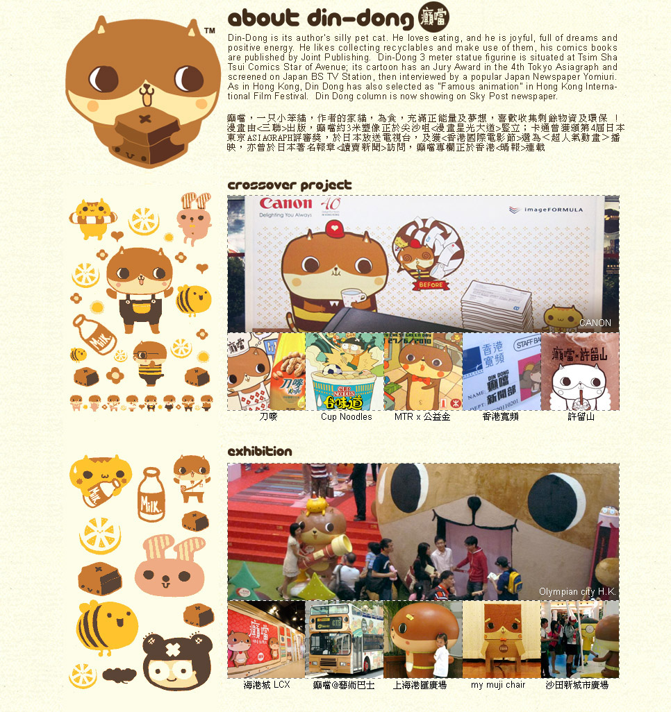  ۧ@󭻴TpXA 饻Fʲ4 Asiagraph SOfA ʵe饻eqxA 󭻴ڹqv`X. øGƩ󤤰ѻDtexsCDDi 䫰 LCXB 1-3BW  ӳB饻ASIAGRAPHaiXAPɥPPګ~P, pMMAXDAKAqAeWA\dsX@C Din Dong - a cat that fills with dreams and positive energy, he likes to collect leftover materials an create miracles with them.  Illustration books are published by Joint Publishing.  Its animation is screened in Japan BS11 TV Station, and featured in Hong Kong International Film Festival and is awarded in Tokyo Asiagraph.  Din Dong exhibition has been exhibited in HarbourCity LCX, Sino Olympian City phase 1-3, Shanghai Grand Gateway, Japan Asiagraph, etc, and is collaborating with different international brands on their campaign, such as Knife, MTR, Cup Noodle, HKBN, POAD and Hui Lau Shan, etc.
